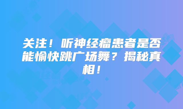 关注！听神经瘤患者是否能愉快跳广场舞？揭秘真相！