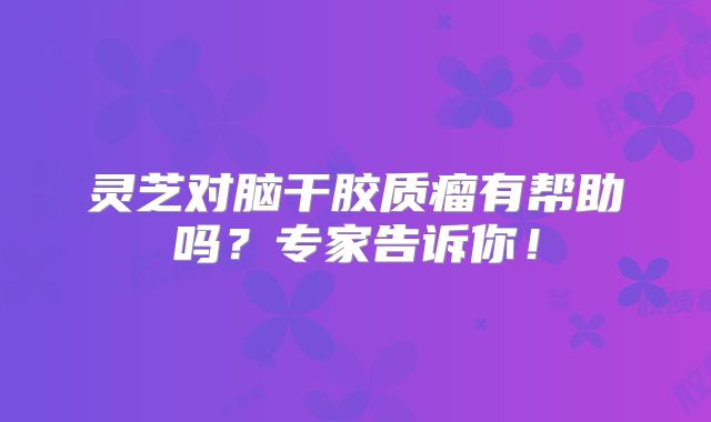灵芝对脑干胶质瘤有帮助吗？专家告诉你！
