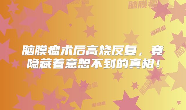 脑膜瘤术后高烧反复，竟隐藏着意想不到的真相！