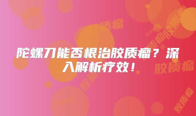 陀螺刀能否根治胶质瘤？深入解析疗效！