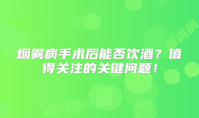 烟雾病手术后能否饮酒？值得关注的关键问题！