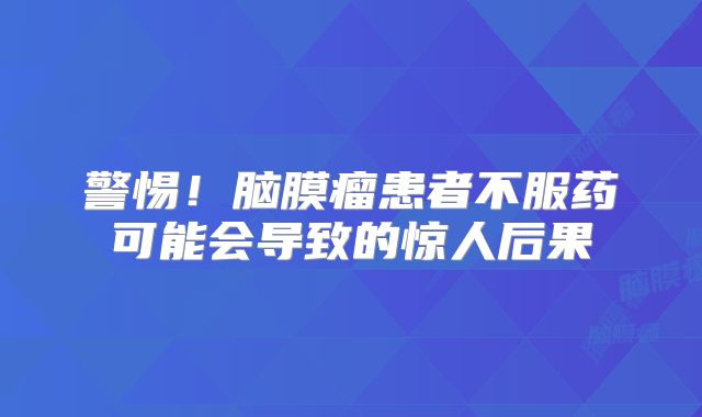 警惕！脑膜瘤患者不服药可能会导致的惊人后果