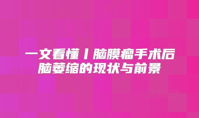 一文看懂丨脑膜瘤手术后脑萎缩的现状与前景