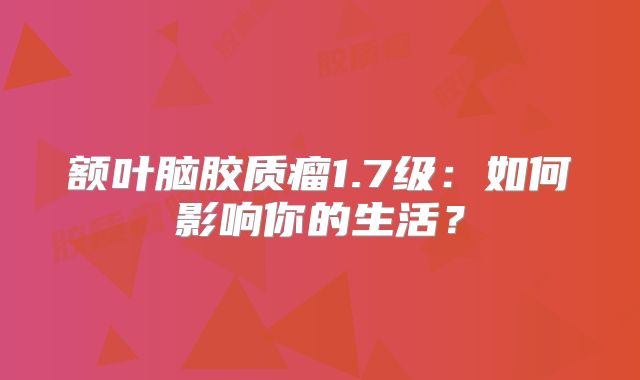 额叶脑胶质瘤1.7级：如何影响你的生活？