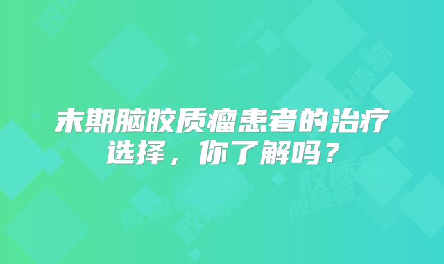 末期脑胶质瘤患者的治疗选择，你了解吗？
