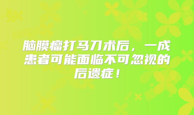脑膜瘤打马刀术后，一成患者可能面临不可忽视的后遗症！