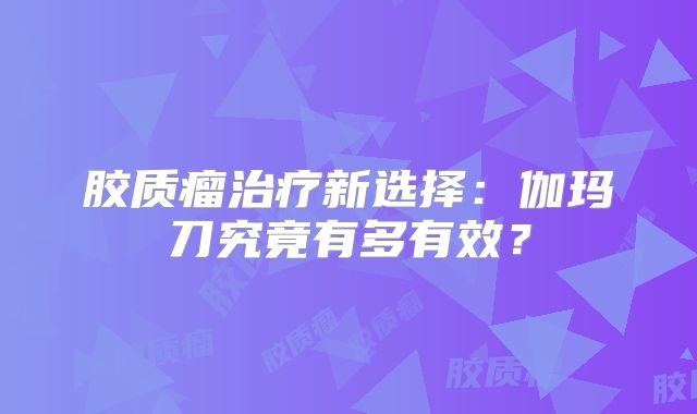 胶质瘤治疗新选择：伽玛刀究竟有多有效？