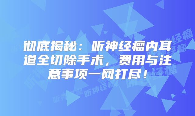 彻底揭秘：听神经瘤内耳道全切除手术，费用与注意事项一网打尽！