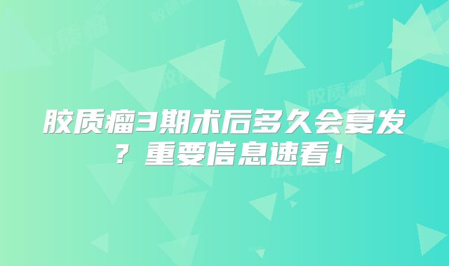 胶质瘤3期术后多久会复发？重要信息速看！