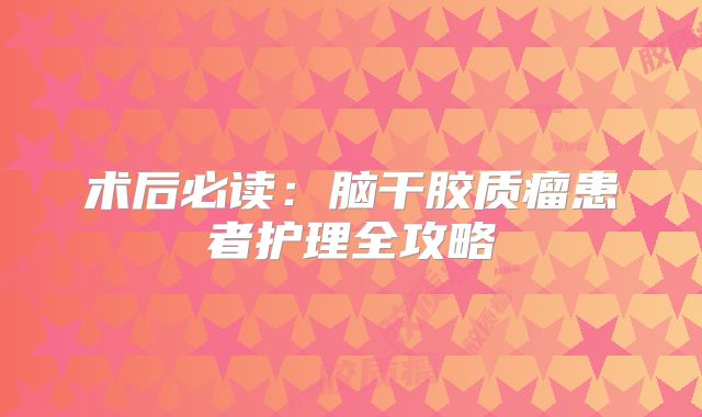 术后必读：脑干胶质瘤患者护理全攻略