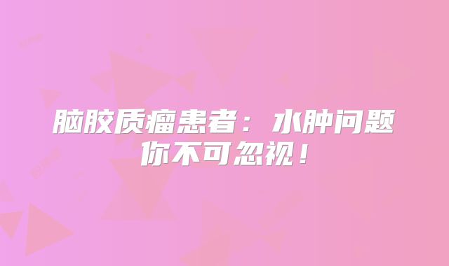 脑胶质瘤患者：水肿问题你不可忽视！