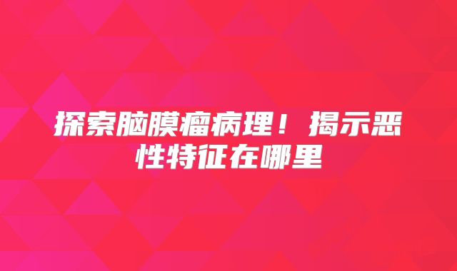 探索脑膜瘤病理！揭示恶性特征在哪里
