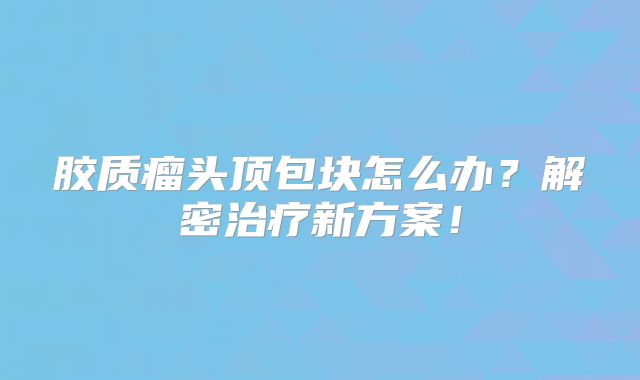 胶质瘤头顶包块怎么办？解密治疗新方案！