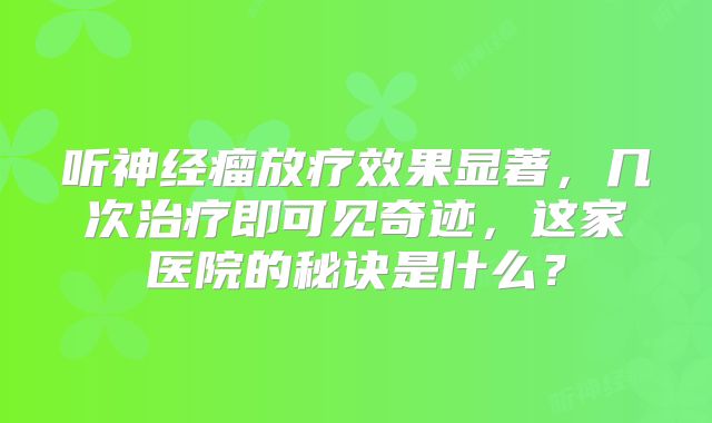 听神经瘤放疗效果显著，几次治疗即可见奇迹，这家医院的秘诀是什么？