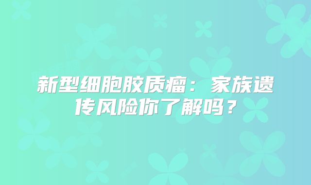 新型细胞胶质瘤：家族遗传风险你了解吗？