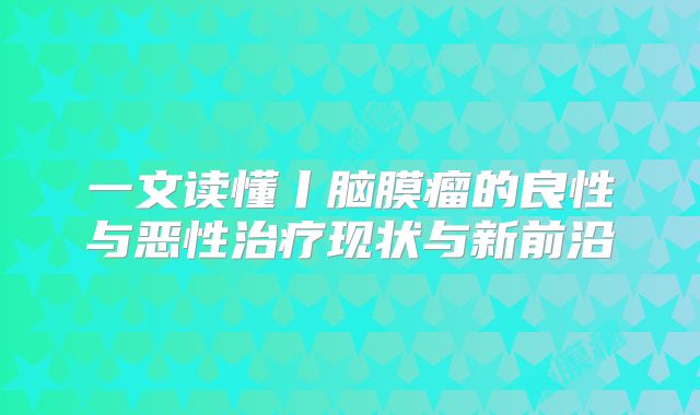 一文读懂丨脑膜瘤的良性与恶性治疗现状与新前沿