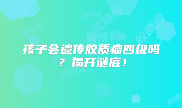 孩子会遗传胶质瘤四级吗？揭开谜底！