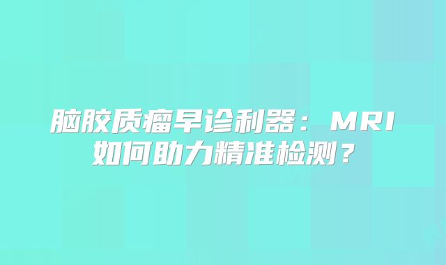 脑胶质瘤早诊利器：MRI如何助力精准检测？