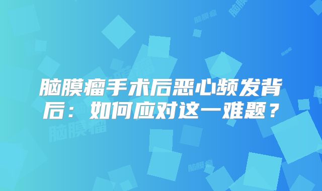 脑膜瘤手术后恶心频发背后：如何应对这一难题？