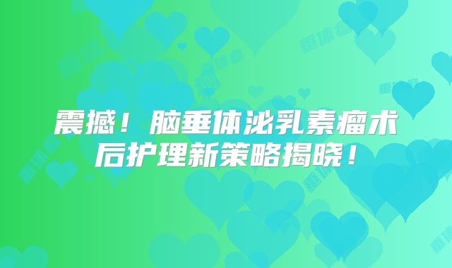 震撼！脑垂体泌乳素瘤术后护理新策略揭晓！