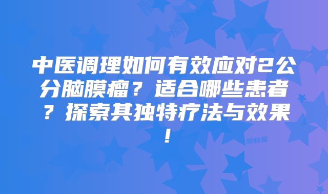 中医调理如何有效应对2公分脑膜瘤？适合哪些患者？探索其独特疗法与效果！