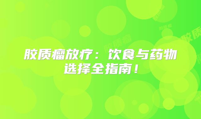 胶质瘤放疗：饮食与药物选择全指南！