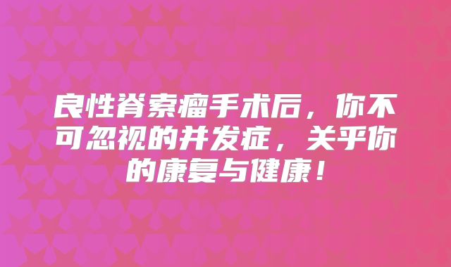 良性脊索瘤手术后，你不可忽视的并发症，关乎你的康复与健康！