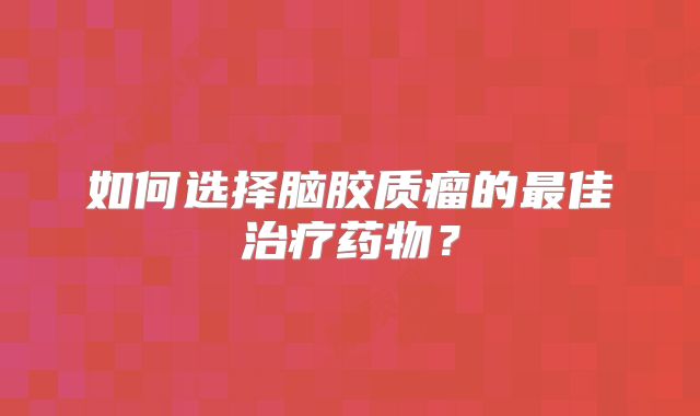 如何选择脑胶质瘤的最佳治疗药物？