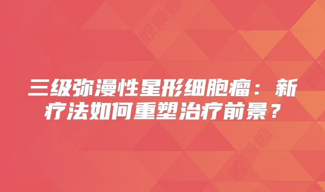 三级弥漫性星形细胞瘤：新疗法如何重塑治疗前景？