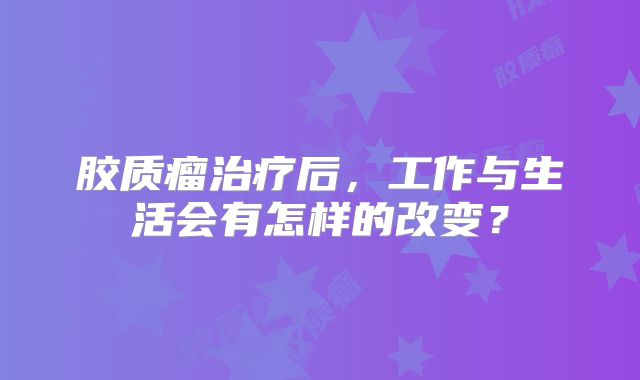 胶质瘤治疗后，工作与生活会有怎样的改变？