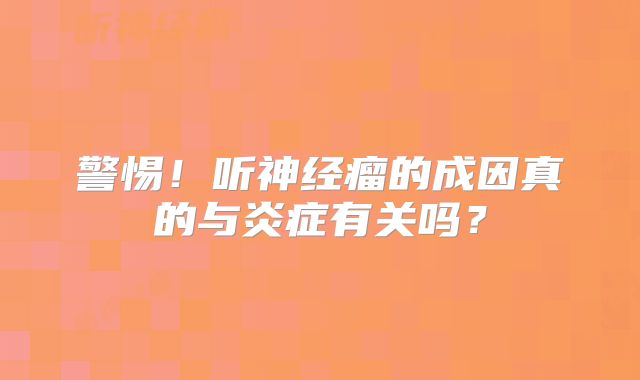 警惕！听神经瘤的成因真的与炎症有关吗？