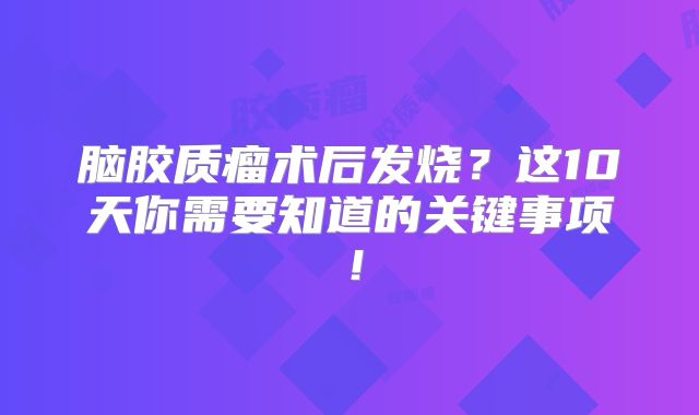 脑胶质瘤术后发烧？这10天你需要知道的关键事项！