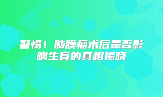 警惕！脑膜瘤术后是否影响生育的真相揭晓