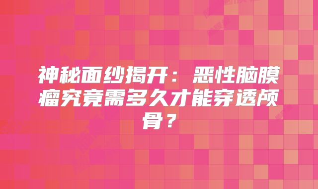 神秘面纱揭开：恶性脑膜瘤究竟需多久才能穿透颅骨？