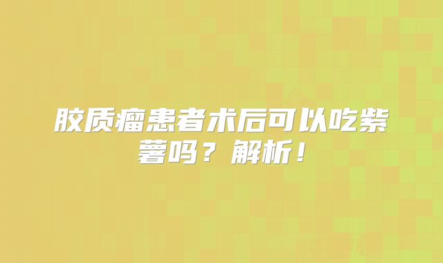 胶质瘤患者术后可以吃紫薯吗？解析！