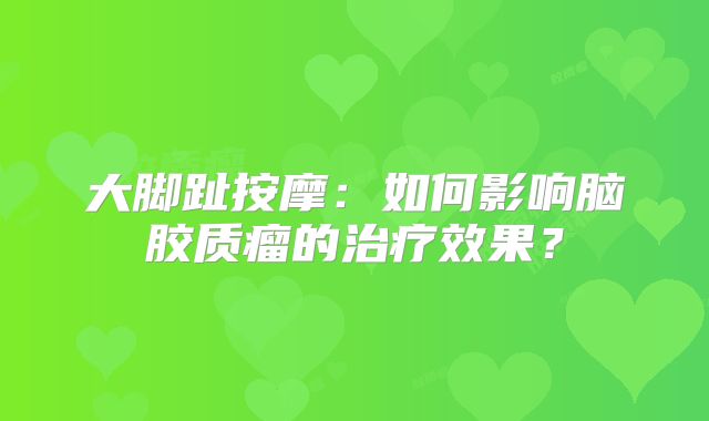 大脚趾按摩：如何影响脑胶质瘤的治疗效果？