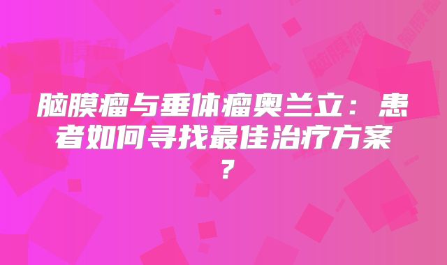 脑膜瘤与垂体瘤奥兰立：患者如何寻找最佳治疗方案？