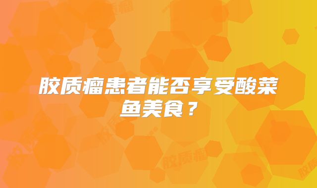 胶质瘤患者能否享受酸菜鱼美食？