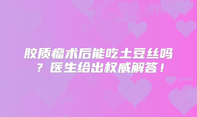 胶质瘤术后能吃土豆丝吗？医生给出权威解答！