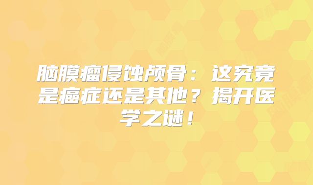 脑膜瘤侵蚀颅骨：这究竟是癌症还是其他？揭开医学之谜！