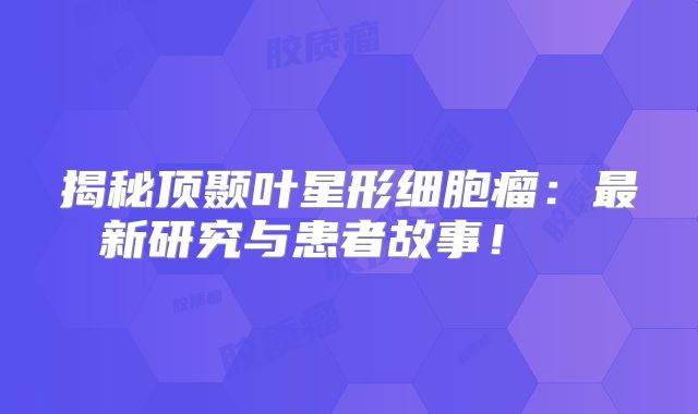 揭秘顶颞叶星形细胞瘤：最新研究与患者故事！  