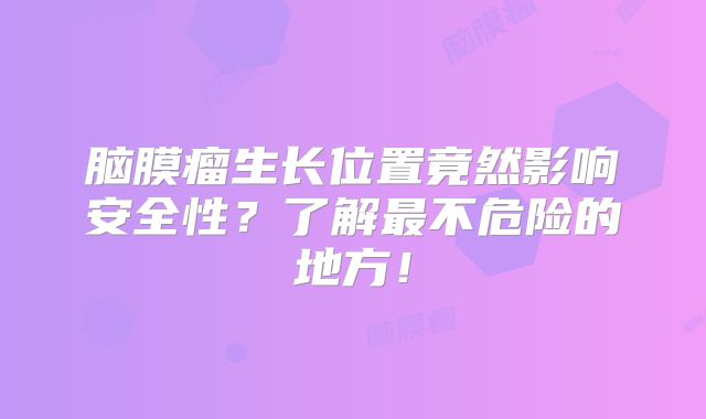 脑膜瘤生长位置竟然影响安全性？了解最不危险的地方！