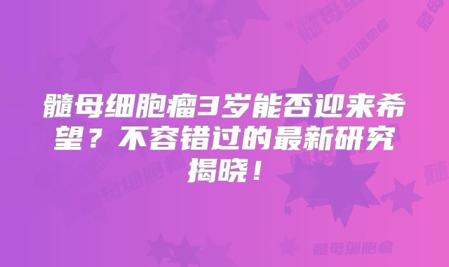 髓母细胞瘤3岁能否迎来希望？不容错过的最新研究揭晓！
