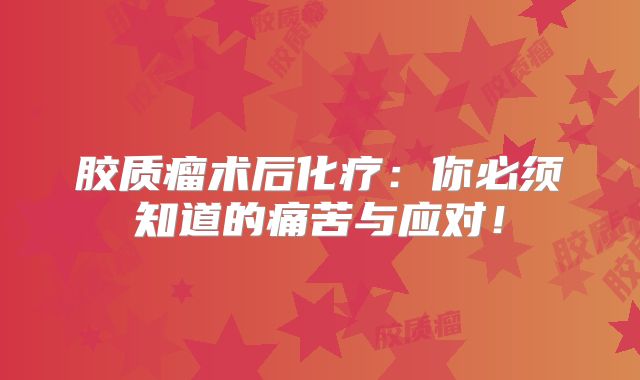 胶质瘤术后化疗：你必须知道的痛苦与应对！