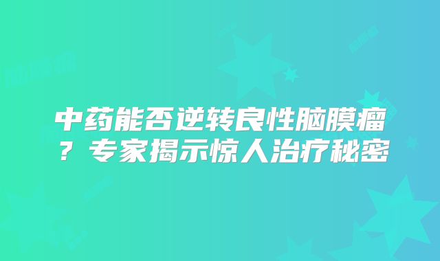 中药能否逆转良性脑膜瘤？专家揭示惊人治疗秘密