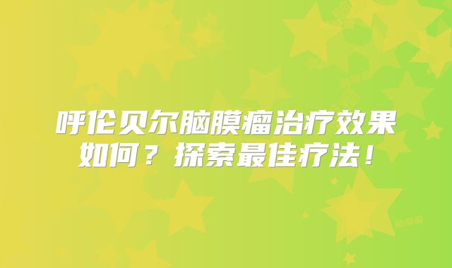 呼伦贝尔脑膜瘤治疗效果如何？探索最佳疗法！