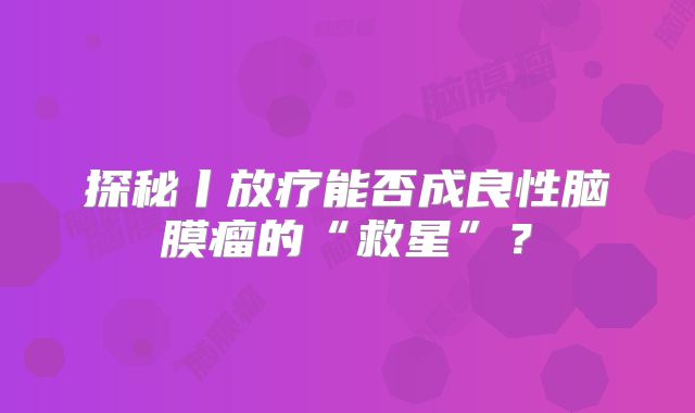探秘丨放疗能否成良性脑膜瘤的“救星”？