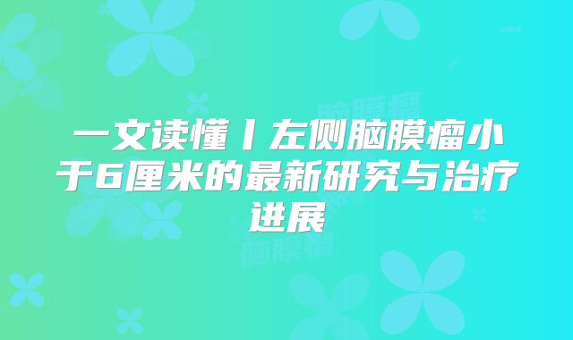 一文读懂丨左侧脑膜瘤小于6厘米的最新研究与治疗进展