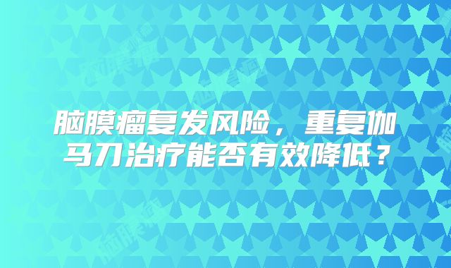 脑膜瘤复发风险，重复伽马刀治疗能否有效降低？