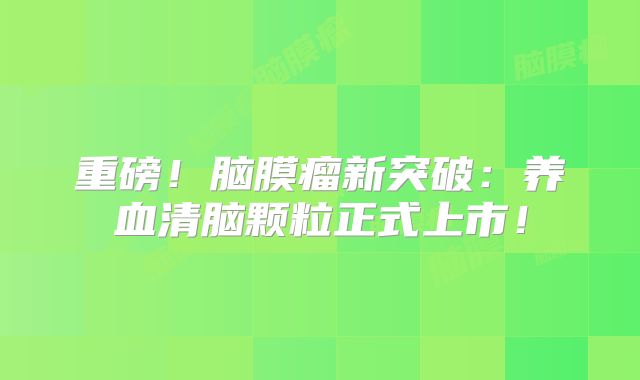 重磅！脑膜瘤新突破：养血清脑颗粒正式上市！